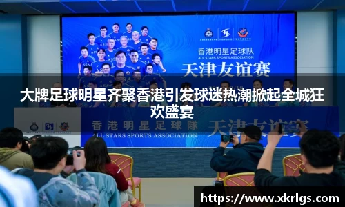 大牌足球明星齐聚香港引发球迷热潮掀起全城狂欢盛宴