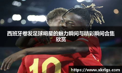 西班牙卷发足球明星的魅力瞬间与精彩瞬间合集欣赏